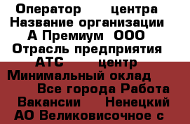 Оператор Call-центра › Название организации ­ А-Премиум, ООО › Отрасль предприятия ­ АТС, call-центр › Минимальный оклад ­ 35 000 - Все города Работа » Вакансии   . Ненецкий АО,Великовисочное с.